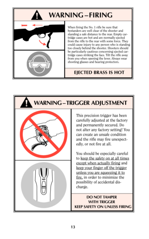 Page 13This precision trigger has been
carefully adjusted at the factory
and permanently secured. Do
not alter any factory setting! You
can create an unsafe condition
and the rifle may fire unexpect-
edly, or not fire at all.
You should be especially careful
to keep the safety on at all times
except when actually firingand
keep your finger of
f the trigger
unless you are squeezing it to
fire,in order to minimize the
possibility of accidental dis-
charge.
DO NOT TAMPER
WITH TRIGGER 
KEEP SAFETY ON UNLESS FIRING...