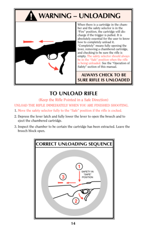 Page 14When there is a cartridge in the cham-
ber and the safety selector is in the
“Fire” position, the cartridge will dis-
charge if the trigger is pulled. It is
absolutely essential for the user to know
how to completely unload it.
“Completely” means fully opening the
lever, removing a chambered cartridge,
and checking to be sure the rifle is
empty. The safety selector should always
be in the “Safe” position when the rifle
is being unloaded.See the “Operation of
Safety” section of this manual.
ALWAYS CHECK...