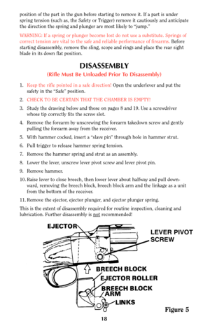 Page 1818
position of the part in the gun before starting to remove it. If a part is under
spring tension (such as, the Safety or Trigger) remove it cautiously and anticipate
the direction the spring and plunger are most likely to “jump.”
WARNING: If a spring or plunger become lost do not use a substitute. Springs of
correct tension are vital to the safe and reliable performance of firearms. Before
starting disassembly, remove the sling, scope and rings and place the rear sight
blade in its down flat position....