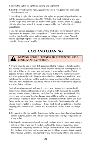 Page 2020
3. Check the sights for tightness, setting and alignment.
4. Rest the forend on your hand, not
directly onto a rest. Neverrest the barrel
directly onto a rest.
If everything is tight, the bore is clean, the sights are properly aligned and secure
but the accuracy problem persists, DO NOT alter the stock bedding in any way.
Do not scrape away wood and do not bed with “glass,” plastic, epoxy, etc. Once a
rifle stock has been altered, it cannot be reworked by our Product Service
Department.
If you still...