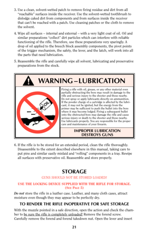 Page 21Firing a rifle with oil, grease, or any other material even
partially obstructing the bore may result in damage to the
rifle and serious injury to the shooter and those nearby.
Do not spray or apply lubricants directly on ammunition.
If the powder charge of a cartridge is affected by the lubri-
cant, it may not be ignited, but the energy from the
primer may be sufficient to push the bullet into the bore
where it may become lodged. Firing a subsequent bullet
onto the obstructed bore may damage the rifle...