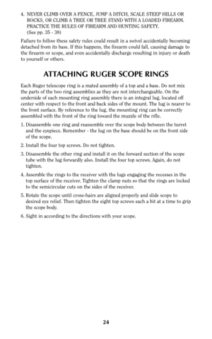 Page 2424
4. NEVER CLIMB OVER A FENCE, JUMP A DITCH, SCALE STEEP HILLS OR
ROCKS, OR CLIMB A TREE OR TREE STAND WITH A LOADED FIREARM.
PRACTICE THE RULES OF FIREARM AND HUNTING SAFETY.
(See pp. 35 - 38)
Failure to follow these safety rules could result in a swivel accidentally becoming
detached from its base. If this happens, the firearm could fall, causing damage to
the firearm or scope, and even accidentally discharge resulting in injury or death
to yourself or others.
ATTACHING RUGER SCOPE RINGS
Each Ruger...