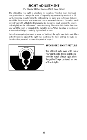 Page 2525
SUGGESTED SIGHT PICTURE
Top of front sight even with top of
rear sight slide. Front sight cen-
tered in notch of rear sight slide.
Target bull’s-eye centered on top
of front sight.
SIGHT ADJUSTMENT
(For Standard Rifles Equipped With Open Sights)
The folding leaf rear sight is adjustable for elevation. The slide must be moved
one graduation to change the point of impact by approximately one inch at 25
yards. Shooting to determine the slide setting for ‘zero’ at a particular distance
should be done from...