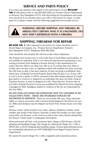 Page 2626
SERVICE AND PARTS POLICY
If you have any question with regard to the performance of your RUGER®
NO. 1rifle please write or call (603-865-2442) our Product Service Department
in Newport, New Hampshire 03773, fully describing all circumstances and condi-
tions involved. If you should return your rifle to the factory for repair, or order
parts for it, please comply with the following suggestions for prompt service:
WARNING: BEFORE SHIPPING ANY FIREARM, BE
ABSOLUTELY CERTAIN THAT IT IS UNLOADED. DO
NOT...