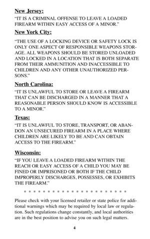 Page 4New Jersey:
“IT IS A CRIMINAL OFFENSE TO LEAVE A LOADED
FIREARM WITHIN  EASY ACCESS  OF A  MINOR.”
New York City:
“THE USE OF A LOCKING DEVICE OR SAFETY LOCK IS
ONLY ONE ASPECT OF RESPONSIBLE WEAPONS STOR-
AGE. ALL WEAPONS SHOULD BE STORED UNLOADED
AND LOCKED IN A LOCATION THAT IS BOTH SEPARATE
FROM THEIR AMMUNITION AND  INACCESSIBLE TO
CHILDREN AND ANY  OTHER  UNAUTHORIZED  PER-
SONS.”
North Carolina:
“IT IS UNLAWFUL TO STORE OR LEAVE A FIREARM
THAT CAN BE DISCHARGED IN A MANNER THAT A
REASONABLE PERSON...