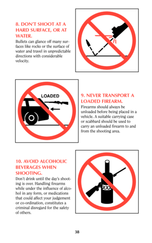 Page 3838
8. DON’T SHOOT AT A
HARD SURFACE, OR AT
WATER.
Bullets can glance off many sur-
faces like rocks or the surface of
water and travel in unpredictable
directions with considerable
velocity.
9. NEVER TRANSPORT A
LOADED FIREARM.
Firearms should always be
unloaded before being placed in a
vehicle. A suitable carrying case
or scabbard should be used to
carry an unloaded firearm to and
from the shooting area.
10. AVOID ALCOHOLIC
BEVERAGES WHEN
SHOOTING.
Don’t drink until the day’s shoot-
ing is over....