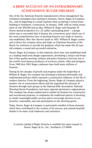 Page 39ABRIEF ACCOUNT OF AN EXTRAORDINARY
ACHIEVEMENT: RUGER FIREARMS
One of the few American firearms manufacturers whose management has
remained unchanged since starting in business, Sturm, Ruger & Company,
Inc., had its beginning in a small machine shop occupying a rented frame
building in Southport, Connecticut. In January, 1949, with an initial invest-
ment of only $50,000 and an idea, William B. Ruger and Alexander M.
Sturm started production of a .22 caliber autoloading pistol – a design
which was so...