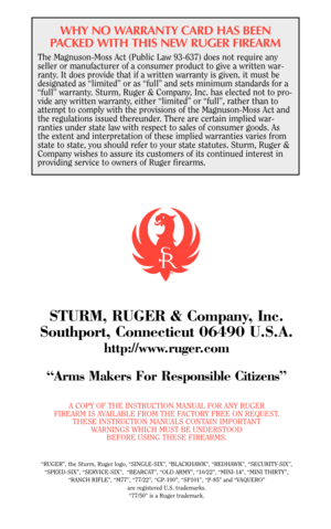 Page 40WHY NO WARRANTY CARD HAS BEEN
PACKED WITH THIS NEW RUGER FIREARM
The Magnuson-Moss Act (Public Law 93-637) does not require any
seller or manufacturer of a consumer product to give a written war-
ranty. It does provide that if a written warranty is given, it must be
designated as “limited” or as “full” and sets minimum standards for a
“full” warranty. Sturm, Ruger & Company, Inc. has elected not to pro-
vide any written warranty, either “limited” or “full”, rather than to
attempt to comply with the...