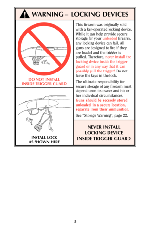 Page 5This firearm was originally sold
with a key-operated locking device.
While it can help provide secure
storage for your unloadedfirearm,
any locking device can fail. All
guns are designed to fire if they
are loaded and the trigger is
pulled. Therefore, never install the
locking device inside the trigger
guard or in any way that it can
possibly pull the trigger!Do not
leave the keys in the lock.
The ultimate responsibility for
secure storage of any firearm must
depend upon its owner and his or
her...