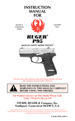 Page 1INSTRUCTION
MANUAL 
FOR
BLUED &
STAINLESS
STEELCALIBER
9mm
For Product Service on This Model Please Call:
(520) 778-6555 (See p. 24)
STURM, RUGER & Company, Inc.
Southport, Connecticut 06490 U.S.A.
THIS INSTRUCTION MANUAL SHOULD ALWAYS ACCOMPANY THIS FIREARM AND BE
TRANSFERRED WITH IT UPON CHANGE OF OWNERSHIP, OR WHEN THE FIREARM IS LOANED
OR PRESENTED TO ANOTHER PERSON
V & KV (P95) 4/01 C
*DO NOT USE THIS MANUAL FOR DECOCKER MODEL PISTOLS
OR “DOUBLE ACTION ONLY” PISTOLS
READ THE INSTRUCTIONS AND...