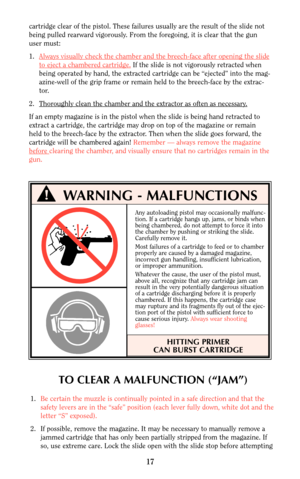 Page 16cartridge clear of the pistol. These failures usually are the result of the slide not
being pulled rearward vigorously. From the foregoing, it is clear that the gun
user must:
1.Always visually check the chamber and the br
eech-face after opening the slide
to eject a chambered cartridge.If the slide is not vigorously retracted when
being operated by hand, the extracted cartridge can be “ejected” into the mag-
azine-well of the grip frame or remain held to the breech-face by the extrac-
tor.
2. Thor...