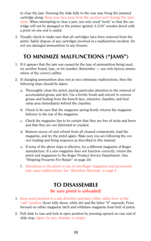 Page 17to clear the jam. Drawing the slide fully to the rear may bring the jammed
cartridge along. Keep your face away from the ejection port during this oper-
ation. When attempting to clear a jam, use only wood “tools” so that the car-
tridge will not be damaged or the primer ignited. A 3/16” wooden dowel with
a point on one end is useful.
3. Visually check to make sure that all cartridges have been removed from the
pistol. Safely dispose of any cartridges involved in a malfunction incident. Do
not use...