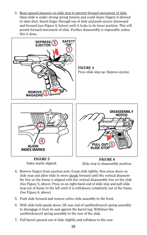 Page 183. Keep upward pressure on slide stop to prevent forward movement of slide.
Open slide is under strong spring tension and could injure fingers if allowed
to slam shut. Insert finger through top of slide and push ejector downward 
and forward (see Figure 4, below) until it locks in its lower position. This will
permit forward movement of slide. Further disassembly is impossible unless
this is done.
19
3DEPRESS
EJECTOR
1
SAFETY
“ON”
REMOVE
MAGAZINE 2
FIGURE 4
Press slide stop up. Depress ejector.
FIGURE 5...