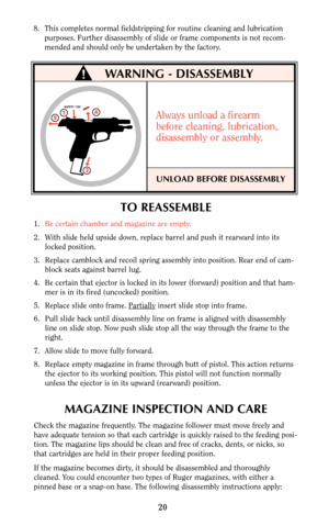 Page 19TO REASSEMBLE
1.Be certain chamber and magazine are empty.
2. With slide held upside down, replace barrel and push it rearward into its
locked position.
3. Replace camblock and recoil spring assembly into position. Rear end of cam-
block seats against barrel lug.
4. Be certain that ejector is locked in its lower (forward) position and that ham-
mer is in its fired (uncocked) position.
5. Replace slide onto frame. Par
tiallyinsert slide stop into frame.
6. Pull slide back until disassembly line on frame...