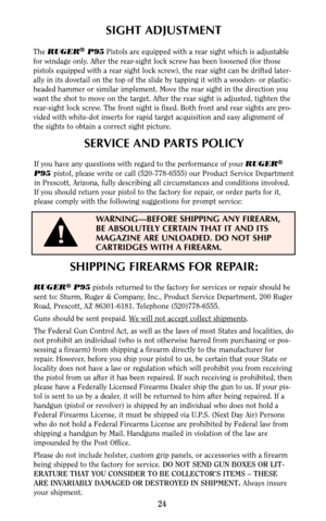 Page 23SHIPPING FIREARMS FOR REPAIR:
RUGER®P95pistols returned to the factory for services or repair should be
sent to: Sturm, Ruger & Company, Inc., Product Service Department, 200 Ruger
Road, Prescott, AZ 86301-6181. Telephone (520)778-6555.
Guns should be sent prepaid. W
e will not accept collect shipments.
The Federal Gun Control Act, as well as the laws of most States and localities, do
not prohibit an individual (who is not otherwise barred from purchasing or pos-
sessing a firearm) from shipping a...