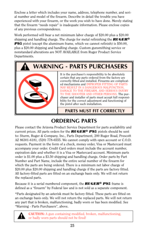 Page 24ORDERING PARTS
Please contact the Arizona Product Service Department for parts availability and
current prices. All parts orders for the RUGER®P95 pistols should be sent
to: Sturm, Ruger & Company, Inc., Parts Department, 200 Ruger Road, Prescott
AZ 86301-6181, (520) 778-6555. We cannot comply with open account or C.O.D.
requests. Payment in the form of a check, money order, Visa or Mastercard must
accompany your order. Credit Card orders must include the account number,
expiration date and whether it is...