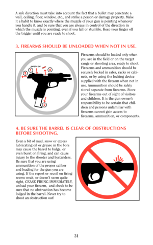 Page 30A safe direction must take into account the fact that a bullet may penetrate a
wall, ceiling, floor, window, etc., and strike a person or damage property. Make
it a habit to know exactly where the muzzle of your gun is pointing whenever
you handle it, and be sure that you are always in control of the direction in
which the muzzle is pointing, even if you fall or stumble. Keep your finger off
the trigger until you are ready to shoot.
3. FIREARMS SHOULD BE UNLOADED WHEN NOT IN USE.
Firearms should be...