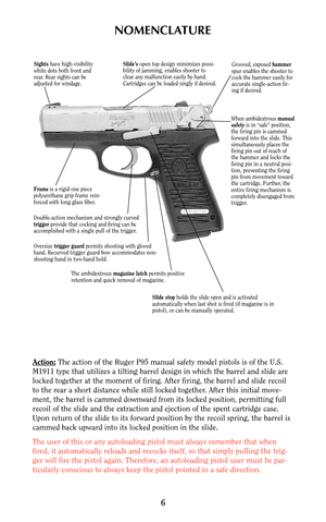 Page 5NOMENCLATURE
Action:The action of the Ruger P95 manual safety model pistols is of the U.S.
M1911 type that utilizes a tilting barrel design in which the barrel and slide are
locked together at the moment of firing. After firing, the barrel and slide recoil
to the rear a short distance while still locked together. After this initial move-
ment, the barrel is cammed downward from its locked position, permitting full
recoil of the slide and the extraction and ejection of the spent cartridge case.
Upon...