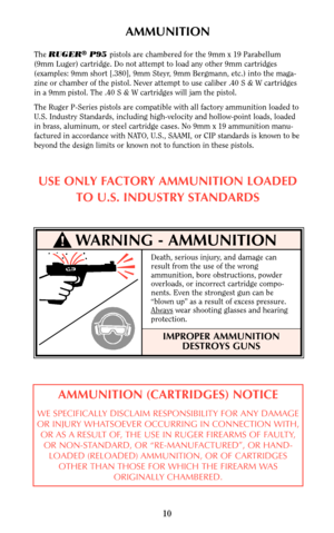 Page 9AMMUNITION
The RUGER®P95 pistols are chambered for the 9mm x 19 Parabellum
(9mm Luger) cartridge. Do not attempt to load any other 9mm cartridges
(examples: 9mm short [.380], 9mm Steyr, 9mm Bergmann, etc.) into the maga-
zine or chamber of the pistol. Never attempt to use caliber .40 S & W cartridges
in a 9mm pistol. The .40 S & W cartridges will jam the pistol.
The Ruger P-Series pistols are compatible with all factory ammunition loaded to
U.S. Industry Standards, including high-velocity and...