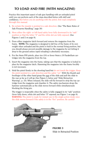 Page 10TO LOAD AND FIRE (WITH MAGAZINE)
Practice this important aspect of safe gun handling with an unloaded pistol
until you can perform each of the steps described below with skill and
confidence. But before you do anything with the pistol, first read completely
through this manual.
1.Be certain the muzzle is pointed in a safe direction. (See “The Basic Rules of
Safe Firearms Handling,” page 30)
2.Move either the right- or left-hand safety lever fully downward to its “safe”
position so that the letter “S” and...