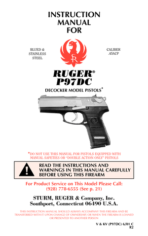 Page 1RUGER®
P97DC
DECOCKER MODEL PISTOLS*
INSTRUCTION
MANUAL 
FOR
BLUED &
STAINLESS
STEELCALIBER
.45ACP
*DO NOT USE THIS MANUAL FOR PISTOLS EQUIPPED WITH
MANUAL SAFETIES OR “DOUBLE ACTION ONLY” PISTOLS
READ THE INSTRUCTIONS AND
WARNINGS IN THIS MANUAL CAREFULLY
BEFORE USING THIS FIREARM
!
For Product Service on This Model Please Call:
(928) 778-6555 (See p. 21)
STURM, RUGER & Company, Inc.
Southport, Connecticut 06490 U.S.A.
THIS INSTRUCTION MANUAL SHOULD ALWAYS ACCOMPANY THIS FIREARM AND BE
TRANSFERRED WITH...