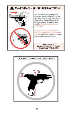 Page 13WARNING - SLIDE RETRACTION
The slide should always be pulled
rearward (“retracted”) by pulling the
r
earportion of the slide in the vicinity
of the safety, the decock-only lever,
or the serrations (depending upon 
model). Always keep fingers away
from trigger!
Never put any part of your hands or 
body over the muzzle while retracting
the slidefor loading, unloading, inspec-
tion, or clearing a malfunction.
KEEP HANDS
AWAY FROM MUZZLE AND
FINGER OFF TRIGGER
13
!
CORRECT UNLOADING SEQUENCE
2
13 