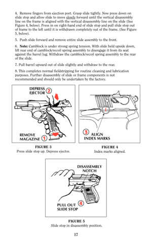 Page 174.  Remove fingers from ejection port. Grasp slide tightly. Now press down on
slide stop and allow slide to move slowlyforward until the vertical disassembly
line on the frame is aligned with the vertical disassembly line on the slide (See
Figure 4, below). Press in on right-hand end of slide stop and pull slide stop out
of frame to the left until it is withdrawn completely out of the frame. (See Figure
5, below).
5.  Push slide forward and remove entire slide assembly to the front.
6.  Note:Camblock is...