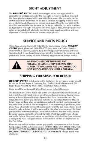 Page 21SERVICE AND PARTS POLICY
If you have any questions with regard to the performance of your RUGER®
P97DC pistol, please call (928) 778-6555 or write to our Product Service
Department in Prescott, Arizona, fully describing all circumstances and condi-
tions involved. If you should return your pistol to the factory for repair, or order
parts for it, please comply with the following suggestions for prompt service:
21
SHIPPING FIREARMS FOR REPAIR
RUGER®P97DCpistols returned to the factory for services or...