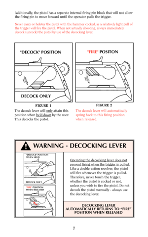 Page 7DECOCK POSITION
WHEN HELD
DECOCK ONLY
FIRE POSITION
WHEN RELEASED
Operating the decocking lever does not
prevent firing when the trigger is pulled.
Like a double-action revolver, the pistol
will fire whenever the trigger is pulled.
Therefore, never touch the trigger,
whether the pistol is cocked or not,
unless you wish to fire the pistol. Do not
decock the pistol manually - always use
the decocking lever.
DECOCKING LEVER
AUTOMATICALLY RETURNS TO “FIRE”
POSITION WHEN RELEASED
7
!WARNING - DECOCKING LEVER...