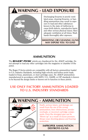 Page 8WARNING - AMMUNITION
AMMUNITION
The RUGER®P97DC pistols are chambered for the .45ACP cartridge. Do
not attempt to load any other cartridges into the magazine or chamber of the
pistol.
The Ruger P-Series pistols are compatible with all factory ammunition loaded 
to U.S. Industry Standards, including high-velocity and hollow-point loads,
loaded in brass, aluminum, or steel cartridge cases. No .45ACP ammunition
manufactured in accordance with NATO, U.S., SAAMI, or CIP standards is known
to be beyond the...