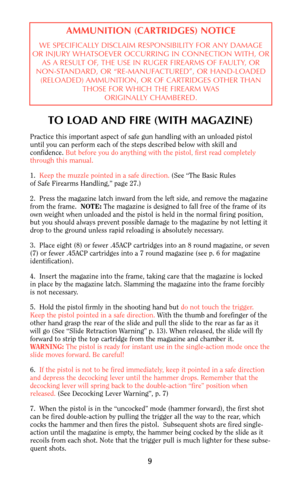 Page 9TO LOAD AND FIRE (WITH MAGAZINE)
Practice this important aspect of safe gun handling with an unloaded pistol
until you can perform each of the steps described below with skill and
confidence. But before you do anything with the pistol, first read completely
through this manual.
1.  Keep the muzzle pointed in a safe direction. (See “The Basic Rules
of Safe Firearms Handling,” page 27.)
2.  Press the magazine latch inward from the left side, and remove the magazine
from the frame.  NOTE:The magazine is...