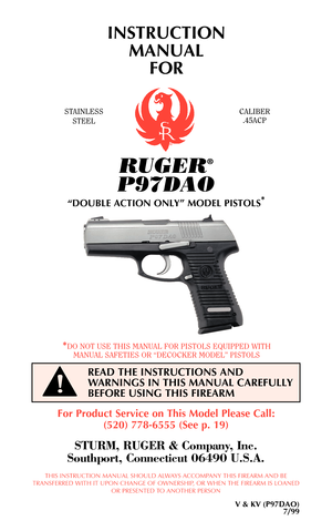 Page 1RUGER®
P97DAO
“DOUBLE ACTION ONLY” MODEL PISTOLS*
INSTRUCTION
MANUAL 
FOR
STAINLESS
STEELCALIBER
.45ACP
*DO NOT USE THIS MANUAL FOR PISTOLS EQUIPPED WITH
MANUAL SAFETIES OR “DECOCKER MODEL” PISTOLS
READ THE INSTRUCTIONS AND
WARNINGS IN THIS MANUAL CAREFULLY
BEFORE USING THIS FIREARM
!
For Product Service on This Model Please Call:
(520) 778-6555 (See p. 19)
STURM, RUGER & Company, Inc.
Southport, Connecticut 06490 U.S.A.
THIS INSTRUCTION MANUAL SHOULD ALWAYS ACCOMPANY THIS FIREARM AND BE
TRANSFERRED WITH...