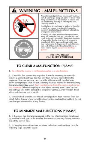 Page 13Any autoloading pistol may occasionally malfunc-
tion. If a cartridge hangs up, jams, or binds when
being chambered, do not attempt to force it into
the chamber by pushing or striking the slide.
Carefully remove it.
Most failures of a cartridge to feed or to chamber 
properly are caused by a damaged magazine,
incorrect gun handling, insufficient lubrication,
or improper ammunition.
Whatever the cause, the user of the pistol must,
above all, recognize that any cartridge jam can
result in the very...