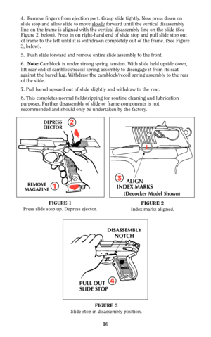 Page 154.  Remove fingers from ejection port. Grasp slide tightly. Now press down on
slide stop and allow slide to move slowlyforward until the vertical disassembly
line on the frame is aligned with the vertical disassembly line on the slide (See
Figure 2, below). Press in on right-hand end of slide stop and pull slide stop out
of frame to the left until it is withdrawn completely out of the frame. (See Figure
3, below).
5.  Push slide forward and remove entire slide assembly to the front.
6.  Note:Camblock is...