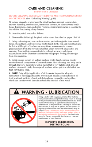 Page 17CARE AND CLEANING
Be Sure Gun Is Unloaded!
BEFORE CLEANING, BE CERTAIN THE PISTOL AND ITS MAGAZINE CONTAIN
NO CARTRIDGES. (See “Unloading Warning”, p.11)
At regular intervals, or whenever the pistol has been exposed to sand, dust,
extreme humidity, condensation, immersion in water, or other adverse condi-
tions, disassemble, clean, and oil it. Proper periodic maintenance is essential to
the reliable functioning of any firearm.
To clean the pistol, proceed as follows:
1.  Disassemble (fieldstrip) the...