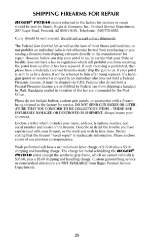 Page 1920
SHIPPING FIREARMS FOR REPAIR
RUGER®P97DAOpistols returned to the factory for services or repair
should be sent to: Sturm, Ruger & Company, Inc., Product Service Department,
200 Ruger Road, Prescott, AZ 86301-6181. Telephone: (520)778-6555.
Guns  should be sent prepaid. W
e will not accept collect shipments.
The Federal Gun Control Act as well as the laws of most States and localities, do
not prohibit an individual (who is not otherwise barred from purchasing or pos-
sessing a firearm) from shipping a...