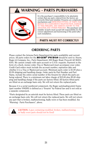 Page 2021
ORDERING PARTS
Please contact the Arizona Parts Department for parts availability and current
prices. All parts orders for the RUGER®P97DAOshould be sent to: Sturm,
Ruger & Company, Inc., Parts Department, 200 Ruger Road, Prescott AZ 86301-
6181. We cannot comply with open account or C.O.D. requests. Payment in the
form of a check, money order, Visa or Mastercard must accompany your order.
Credit Card orders must include the account number, expiration date and
whether it is a Visa or Mastercard...