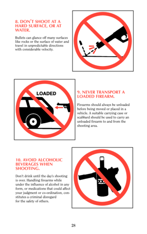 Page 278. DON,
T SHOOT AT A
HARD SURFACE, OR AT
WATER.
Bullets can glance off many surfaces
like rocks or the surface of water and
travel in unpredictable directions
with considerable velocity.
9. NEVER TRANSPORT A
LOADED FIREARM.
Firearms should always be unloaded
before being moved or placed in a
vehicle. A suitable carrying case or 
scabbard should be used to carry an
unloaded firearm to and from the
shooting area.
10. AVOID ALCOHOLIC
BEVERAGES WHEN 
SHOOTING.
Don’t drink until the day’s shooting 
is over....