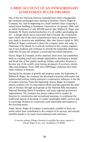 Page 2829
A BRIEF ACCOUNT OF AN EXTRAORDINARY
ACHIEVEMENT: RUGER FIREARMS
One of the few American firearms manufacturers who’s management
has remained unchanged since starting in business, Sturm, Ruger &
Company, Inc. had its beginning in a small machine shop occupying a
rented frame building in Southport, Connecticut. In January 1949, with
an initial investment of only $50,000 and an idea, William B. Ruger and
Alexander M. Sturm started production of a .22 caliber autoloading pis-
tol -- a design which was so...