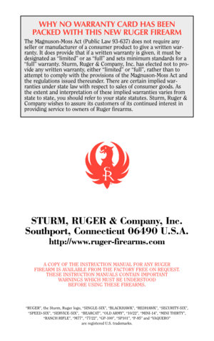 Page 29WHY NO WARRANTY CARD HAS BEEN
PACKED WITH THIS NEW RUGER FIREARM
The Magnuson-Moss Act (Public Law 93-637) does not require any
seller or manufacturer of a consumer product to give a written war-
ranty. It does provide that if a written warranty is given, it must be
designated as “limited” or as “full” and sets minimum standards for a
“full” warranty. Sturm, Ruger & Company, Inc. has elected not to pro-
vide any written warranty, either “limited” or “full”, rather than to
attempt to comply with the...