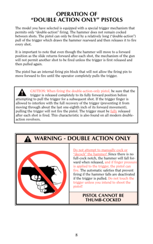 Page 78
OPERATION OF
“DOUBLE ACTION ONLY” PISTOLS
The model you have selected is equipped with a special trigger mechanism that
permits only “double-action” firing. The hammer does not remain cocked
between shots. The pistol can only be fired by a relatively long (“double-action”)
pull of the trigger which draws the hammer rearward and then releases it to fire
every shot.
It is important to note that even though the hammer will move to a forward
position as the slide returns forward after each shot, the...