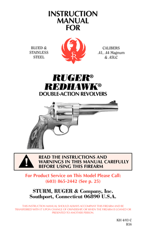 Page 1INSTRUCTION
MANUAL
FOR
RUGER®
REDHAWK®
DOUBLE-ACTION REVOLVERS
For Product Service on This Model Please Call:
(603) 865-2442 (See p. 25)
STURM, RUGER & Company, Inc.
Southport, Connecticut 06890 U.S.A.
THIS INSTRUCTION MANUAL SHOULD ALWAYS ACCOMPANY THIS FIREARM AND BE
TRANSFERRED WITH IT UPON CHANGE OF OWNERSHIP, OR WHEN THE FIREARM IS LOANED OR
PRESENTED TO ANOTHER PERSON.
KH 4/03 C
R16
READ THE INSTRUCTIONS AND
WARNINGS IN THIS MANUAL CAREFULLY
BEFORE USING THIS FIREARM
BLUED &
STAINLESS...