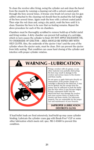 Page 20Firing a revolver with oil, grease, or any
other material even partially obstructing
the bore may result in damage to the
revolver and serious injury to the shooter
and those nearby.
Do not spray or apply lubricants directly on
ammunition. If the powder charge of a
cartridge is affected by the lubricant, it may
not be ignited, but the energy from the
primer may be sufficient to push the bullet
into the bore where it may become lodged.
Firing a subsequent bullet into the
obstructed bore may damage the...