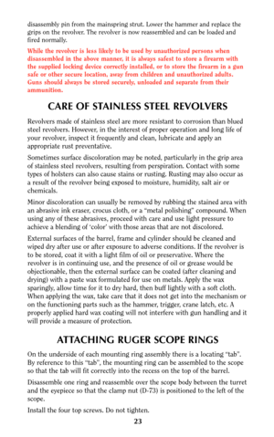 Page 2223
CARE OF STAINLESS STEEL REVOLVERS
Revolvers made of stainless steel are more resistant to corrosion than blued
steel revolvers. However, in the interest of proper operation and long life of
your revolver, inspect it frequently and clean, lubricate and apply an
appropriate rust preventative.
Sometimes surface discoloration may be noted, particularly in the grip area
of stainless steel revolvers, resulting from perspiration. Contact with some
types of holsters can also cause stains or rusting. Rusting...