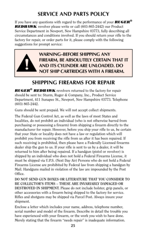 Page 2425
SERVICE AND PARTS POLICY
If you have any questions with regard to the performance of your RUGER®
REDHAWK revolver please write or call (603-865-2442) our Product
Service Department in Newport, New Hampshire 03773, fully describing all
circumstances and conditions involved. If you should return your rifle to the
factory for repair, or order parts for it, please comply with the following
suggestions for prompt service:
WARNING–BEFORE SHIPPING ANY
FIREARM, BE ABSOLUTELY CERTAIN THAT IT
AND ITS CYLINDER...