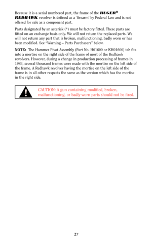 Page 2627
Because it is a serial numbered part, the frame of the RUGER®
REDHAWKrevolver is defined as a ‘firearm’ by Federal Law and is not
offered for sale as a component part.
Parts designated by an asterisk (*) must be factory fitted. These parts are
fitted on an exchange basis only. We will not return the replaced parts. We
will not return any part that is broken, malfunctioning, badly worn or has
been modified. See “Warning – Parts Purchasers” below.
NOTE:The Hammer Pivot Assembly (Part No. H01600 or...