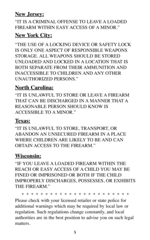 Page 45
New Jersey:
“IT IS A CRIMINAL OFFENSE TO LEAVE A LOADED
FIREARM WITHIN EASY ACCESS OF A MINOR.”
New York City:
“THE USE OF A LOCKING DEVICE OR SAFETY LOCK
IS ONLY ONE ASPECT OF RESPONSIBLE WEAPONS
STORAGE. ALL WEAPONS SHOULD BE STORED
UNLOADED AND LOCKED IN A LOCATION THAT IS
BOTH SEPARATE FROM THEIR AMMUNITION AND
INACCESSIBLE TO CHILDREN AND ANY OTHER
UNAUTHORIZED PERSONS.”
North Carolina:
“IT IS UNLAWFUL TO STORE OR LEAVE A FIREARM
THAT CAN BE DISCHARGED IN A MANNER THAT A
REASONABLE PERSON SHOULD...