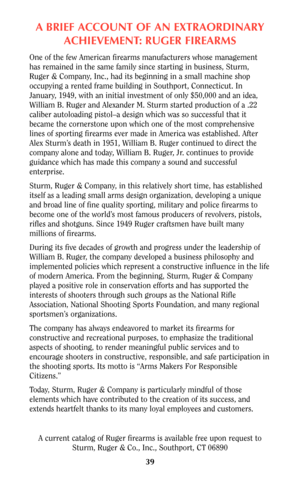 Page 38A BRIEF ACCOUNT OF AN EXTRAORDINARY
ACHIEVEMENT: RUGER FIREARMS
One of the few American firearms manufacturers whose management
has remained in the same family since starting in business, Sturm,
Ruger & Company, Inc., had its beginning in a small machine shop
occupying a rented frame building in Southport, Connecticut. In
January, 1949, with an initial investment of only $50,000 and an idea,
William B. Ruger and Alexander M. Sturm started production of a .22
caliber autoloading pistol–a design which was...