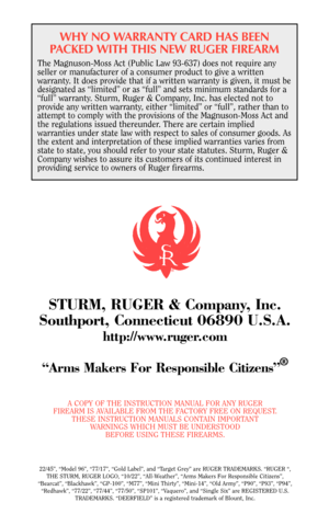 Page 39WHY NO WARRANTY CARD HAS BEEN
PACKED WITH THIS NEW RUGER FIREARM
The Magnuson-Moss Act (Public Law 93-637) does not require any
seller or manufacturer of a consumer product to give a written
warranty. It does provide that if a written warranty is given, it must be
designated as “limited” or as “full” and sets minimum standards for a
“full” warranty. Sturm, Ruger & Company, Inc. has elected not to
provide any written warranty, either “limited” or “full”, rather than to
attempt to comply with the...