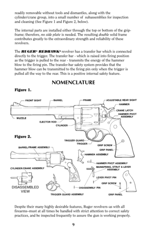 Page 8readily removable without tools and dismantles, along with the
cylinder/crane group, into a small number of  subassemblies for inspection
and cleaning (See Figure 1 and Figure 2, below).
The internal parts are installed either through the top or bottom of the grip-
frame; therefore, no side plateis needed. The resulting doublesolid frame
contributes greatly to the extraordinary strength and reliability of these
revolvers.
The
RUGER®REDHAWK® revolver has a transfer bar which is connected
directly to the...